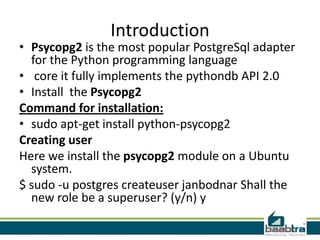Introduction
• Psycopg2 is the most popular PostgreSql adapter
for the Python programming language
• core it fully implements the pythondb API 2.0
• Install the Psycopg2
Command for installation:
• sudo apt-get install python-psycopg2
Creating user
Here we install the psycopg2 module on a Ubuntu
system.
$ sudo -u postgres createuser janbodnar Shall the
new role be a superuser? (y/n) y
 