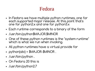 Fedora
● In Fedora we have multiple python runtimes, one for
each supported major release. At this point that's
one for python2.x and one for python3.x
● Each runtime corresponds to a binary of the form
● /usr/bin/python$MAJOR.$MINOR
● One of these python runtimes is the "system runtime"
which is what we run when invoking
● All python runtimes have a virtual provide for
● python(abi) = $MAJOR-$MINOR .
● /usr/bin/python .
● On Fedora 20 this is
● /usr/bin/python2.7
 