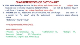 CHARACTERISTICS OF DICTIONARY
4. Keys must be unique: Each of the keys within a dictionary must be unique. Since
keys are used to identify values in a dictionary, there can not be duplicate keys in
a dictionary. However two unique keys have same value.
5. Mutable: Like list, dictionaries are also mutable. We can change the value of
a certain key “in place” using the assignment statement as per following
syntax
<dictionary>[<key>]=<value>
>>> subjectandcode["Hindi"]=102
>>> subjectandcode
{'Physics': 42, 'Chemistry': 43, 'Mathematics': 41, 'Biology': 44,
'Computer Science': 83, 'Informatics
Practices': 65, 'English': 101, 'Hindi': 102}
 