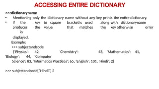 ACCESSING ENTIRE DICTIONARY
>>>dictionaryname
• Mentioning only the dictionary name without any key prints the entire dictionary.
• If the key in square bracket is used along with dictionaryname
produces the value that matches the key otherwise error
is
displayed.
Example:
>>> subjectandcode
{'Physics': 42, 'Chemistry': 43, 'Mathematics': 41,
'Biology': 44, 'Computer
Science': 83, 'Informatics Practices': 65, 'English': 101, 'Hindi': 2}
>>> subjectandcode["Hindi"] 2
 