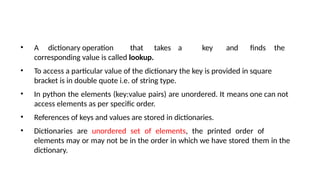 • A dictionary operation that takes a key and finds the
corresponding value is called lookup.
• To access a particular value of the dictionary the key is provided in square
bracket is in double quote i.e. of string type.
• In python the elements (key:value pairs) are unordered. It means one can not
access elements as per specific order.
• References of keys and values are stored in dictionaries.
• Dictionaries are unordered set of elements, the printed order of
elements may or may not be in the order in which we have stored them in the
dictionary.
 