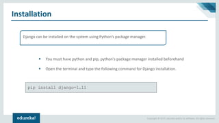 Copyright © 2017, edureka and/or its affiliates. All rights reserved.
Installation
Django can be installed on the system using Python’s package manager.
▪ You must have python and pip, python’s package manager installed beforehand
▪ Open the terminal and type the following command for Django installation.
pip install django=1.11
 