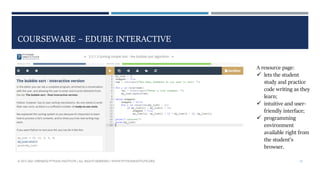 COURSEWARE – EDUBE INTERACTIVE
© 2017-2021 OPENEDG PYTHON INSTITUTE | ALL RIGHTS RESERVED | WWW.PYTHONINSTITUTE.ORG 13
A resource page:
 lets the student
study and practice
code writing as they
learn;
 intuitive and user-
friendly interface;
 programming
environment
available right from
the student’s
browser.
 