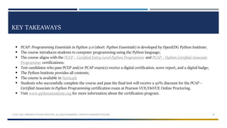 KEY TAKEAWAYS
 PCAP: Programming Essentials in Python 2.0 (short: Python Essentials) is developed by OpenEDG Python Institute;
 The course introduces students to computer programming using the Python language;
 The course aligns with the PCEP – Certified Entry-Level Python Programmer and PCAP – Python Certified Associate
Programmer certifications;
 Test candidates who pass PCEP and/or PCAP exam(s) receive a digital certification, score report, and a digital badge;
 The Python Institute provides all contents;
 The course is available in NetAcad;
 Students who successfully complete the course and pass the final test will receive a 50% discount for the PCAP –
Certified Associate in Python Programming certification exam at Pearson VUE/OnVUE Online Proctoring.
 Visit www.pythonsinstitute.org for more information about the certification program.
© 2017-2021 OPENEDG PYTHON INSTITUTE | ALL RIGHTS RESERVED | WWW.PYTHONINSTITUTE.ORG 29
 
