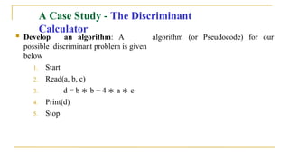  Develop an algorithm: A
possible discriminant problem is given
below
1. Start
2. Read(a, b, c)
3. d = b ∗ b − 4 ∗ a ∗ c
4. Print(d)
5. Stop
algorithm (or Pseudocode) for our
A Case Study - The Discriminant
Calculator
 