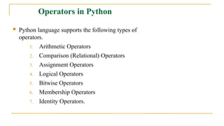  Python language supports the following types of
operators.
1. Arithmetic Operators
2. Comparison (Relational) Operators
3. Assignment Operators
4. Logical Operators
5. Bitwise Operators
6. Membership Operators
7. Identity Operators.
Operators in Python
 