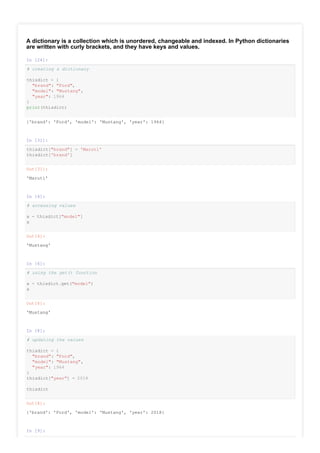 A dictionary is a collection which is unordered, changeable and indexed. In Python dictionaries
are written with curly brackets, and they have keys and values.
In [24]:
# creating a dictionary
thisdict = {
"brand": "Ford",
"model": "Mustang",
"year": 1964
}
print(thisdict)
In [31]:
thisdict["brand"] = 'Maruti'
thisdict['brand']
In [4]:
# accessing values
x = thisdict["model"]
x
In [6]:
# using the get() function
x = thisdict.get("model")
x
In [8]:
# updating the values
thisdict = {
"brand": "Ford",
"model": "Mustang",
"year": 1964
}
thisdict["year"] = 2018
thisdict
In [9]:
# accessing the keys
{'brand': 'Ford', 'model': 'Mustang', 'year': 1964}
Out[31]:
'Maruti'
Out[4]:
'Mustang'
Out[6]:
'Mustang'
Out[8]:
{'brand': 'Ford', 'model': 'Mustang', 'year': 2018}
 