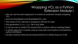 Wrapping VCL as a Python
Extension Module I
• We can use the same approach to create an extension module wrapping
VCL
• Uses the WrapDelphi and WrapDelphiVCL units
• The whole of VCL (almost) is wrapped in 40 lines of code
• The generated Delphi.pyd file is only 5Mbs
• It can be uses to create VCL-based GUIs in python without needing Delphi
• A similar approach could be used to wrap FMX and create a multi-platform
python GUI library
• Unclear whether there are licensing restrictions in distributing such a file
 