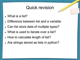 Quick revision
 What is a list?
 Difference between list and a variable
 Can list store data of multiple types?
 What is used to iterate over a list?
 How to calculate length of list?
 Are strings stored as lists in python?
 