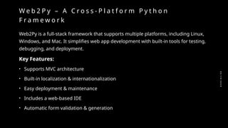 0
2
/
1
9
/
2
0
2
5
W e b 2 P y – A C r o s s - P l a t f o r m P y t h o n
F r a m e w o r k
Web2Py is a full-stack framework that supports multiple platforms, including Linux,
Windows, and Mac. It simplifies web app development with built-in tools for testing,
debugging, and deployment.
Key Features:
• Supports MVC architecture
• Built-in localization & internationalization
• Easy deployment & maintenance
• Includes a web-based IDE
• Automatic form validation & generation
 