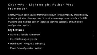 0
2
/
1
9
/
2
0
2
5
C h e r r y P y – L i g h t w e i g h t P y t h o n W e b
F r a m e w o r k
CherryPy is an open-source framework known for its simplicity and efficiency
in web application development. It provides an easy-to-use interface for URL
mapping and includes built-in tools like caching, sessions, and a flexible
configuration system.
Key Features:
• Mature & flexible framework
• Extensible plug-in system
• Handles HTTP requests efficiently
• Powerful configuration system
 