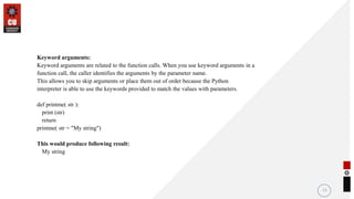 Keyword arguments:
Keyword arguments are related to the function calls. When you use keyword arguments in a
function call, the caller identifies the arguments by the parameter name.
This allows you to skip arguments or place them out of order because the Python
interpreter is able to use the keywords provided to match the values with parameters.
def printme( str ):
print (str)
return
printme( str = "My string")
This would produce following result:
My string
11
 