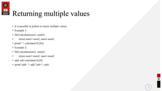 Returning multiple values
• It is possible in python to return multiple values.
• Example 1:
• Def calculate(num1, num2):
• return num1+num2, num1-num2
• print(“ “, calculate(10,20))
• Example 2:
• Def calculate(num1, num2):
• return num1+num2, num1-num2
• add, sub=calculate(10,20)
• print(“add= “, add,”sub=“, sub)
21
 
