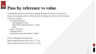 Pass by reference vs value
All parameters (arguments) in the Python language are passed by reference. It means if you
change what a parameter refers to within a function, the change also reflects back in the calling
function. For example:
def changeme( mylist ):
mylist.append([1,2,3,4])
print("Values inside the function: ", mylist)
return
mylist = [10,20,30]
changeme( mylist )
print("Values outside the function: ", mylist)
So this would produce following result:
Values inside the function: [10, 20, 30, [1, 2, 3, 4]]
Values outside the function: [10, 20, 30, [1, 2, 3, 4]]
5
 