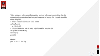 When we pass a reference and change the received reference to something else, the
connection between passed and received parameter is broken. For example, consider
below program.
# Here x is a new reference to same list lst
def myFun(x):
x=[20,30,40]
# Driver Code (Note that lst is not modified ) after function call.
lst =[10,11,12,13,14,15]
myFun(lst)
print(lst)
Output:
[10, 11, 12, 13, 14, 15]
7
 