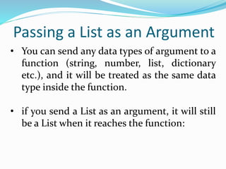 Passing a List as an Argument
• You can send any data types of argument to a
function (string, number, list, dictionary
etc.), and it will be treated as the same data
type inside the function.
• if you send a List as an argument, it will still
be a List when it reaches the function:
 