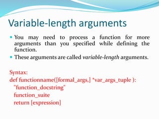Variable-length arguments
 You may need to process a function for more
arguments than you specified while defining the
function.
 These arguments are called variable-length arguments.
Syntax:
def functionname([formal_args,] *var_args_tuple ):
"function_docstring"
function_suite
return [expression]
 