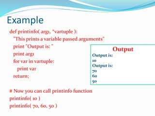 Example
def printinfo( arg1, *vartuple ):
"This prints a variable passed arguments"
print "Output is: "
print arg1
for var in vartuple:
print var
return;
# Now you can call printinfo function
printinfo( 10 )
printinfo( 70, 60, 50 )
Output
Output is:
10
Output is:
70
60
50
 