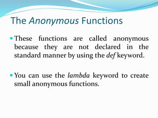 The Anonymous Functions
 These functions are called anonymous
because they are not declared in the
standard manner by using the def keyword.
 You can use the lambda keyword to create
small anonymous functions.
 