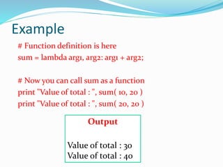 Example
# Function definition is here
sum = lambda arg1, arg2: arg1 + arg2;
# Now you can call sum as a function
print "Value of total : ", sum( 10, 20 )
print "Value of total : ", sum( 20, 20 )
Output
Value of total : 30
Value of total : 40
 