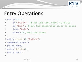 Entry Operations
 entry=Entry(
 fg="black", # Set the text color to white
 bg="Red" , # Set the background color to black
 font="bold",
 width=100,#set the width
 )
 entry.insert(0,"Python")
 name=entry.get()
 print(name)
 entry.delete(0)
 entry.pack()

RTS Tech 15
 