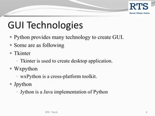GUI Technologies
 Python provides many technology to create GUI.
 Some are as following
 Tkinter
 Tkinter is used to create desktop application.
 Wxpython
 wxPython is a cross-platform toolkit.
 Jpython
 Jython is a Java implementation of Python
RTS Tech 4
 