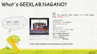 What's GEEKLAB.NAGANO?
https://www.slideshare.net/nakazawayuichi/jaws-kickoff
長野で一番熱い
スペースらしい
about
•Wiﬁ、電源、projecter、books、 AppleTV、電子工作機器、Pepper、
oculus、hololens、バリスタ
・price:基本無料
利用可能日時：平日は9-18時頃
土日祝日は問い合わせ要
•運営
学校法人 信学会
株式会社日本システム技研（JSL）
キャスタリア株式会社
http://geeklab-nagano.com
FBページ Geeklab. Nagano
twitter：@glnagano
ハッシュタグ： #glnagano
 