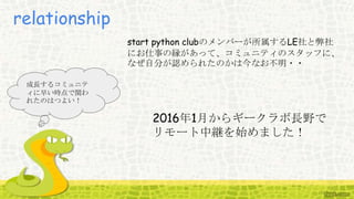 relationship
start python clubのメンバーが所属するLE社と弊社
にお仕事の縁があって、コミュニティのスタッフに、
なぜ自分が認められたのかは今なお不明・・
成長するコミュニテ
ィに早い時点で関わ
れたのはつよい！
2016年1月からギークラボ長野で
リモート中継を始めました！
 