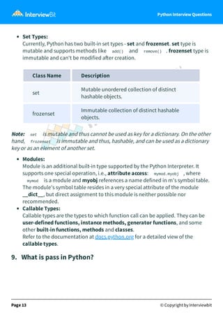 Python Interview Questions
Set Types:
Currently, Python has two built-in set types - set and frozenset. set type is
mutable and supports methods like add() and remove() . frozenset type is
immutable and can't be modified a er creation.
Class Name Description
set
Mutable unordered collection of distinct
hashable objects.
frozenset
Immutable collection of distinct hashable
objects.
Note: set is mutable and thus cannot be used as key for a dictionary. On the other
hand, frozenset is immutable and thus, hashable, and can be used as a dictionary
key or as an element of another set.
Modules:
Module is an additional built-in type supported by the Python Interpreter. It
supports one special operation, i.e., attribute access: mymod.myobj , where
mymod is a module and myobj references a name defined in m's symbol table.
The module's symbol table resides in a very special attribute of the module
__dict__, but direct assignment to this module is neither possible nor
recommended.
Callable Types:
Callable types are the types to which function call can be applied. They can be
user-defined functions, instance methods, generator functions, and some
other built-in functions, methods and classes.
Refer to the documentation at docs.python.org for a detailed view of the
callable types.
9.   What is pass in Python?
Page 13 © Copyright by Interviewbit
 