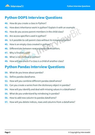 Python Interview Questions
Python OOPS Interview Questions
40.   How do you create a class in Python?
41.   How does inheritance work in python? Explain it with an example.
42.   How do you access parent members in the child class?
43.   Are access specifiers used in python?
44.   Is it possible to call parent class without its instance creation?
45.   How is an empty class created in python?
46.   Diﬀerentiate between new and override modifiers.
47.   Why is finalize used?
48.   What is init method in python?
49.   How will you check if a class is a child of another class?
Python Pandas Interview Questions
50.   What do you know about pandas?
51.   Define pandas dataframe.
52.   How will you combine diﬀerent pandas dataframes?
53.   Can you create a series from the dictionary object in pandas?
54.   How will you identify and deal with missing values in a dataframe?
55.   What do you understand by reindexing in pandas?
56.   How to add new column to pandas dataframe?
57.   How will you delete indices, rows and columns from a dataframe?
Page 3 © Copyright by Interviewbit
 