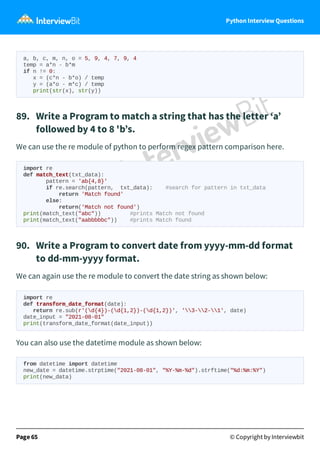 Python Interview Questions
a, b, c, m, n, o = 5, 9, 4, 7, 9, 4
temp = a*n - b*m
if n != 0:
x = (c*n - b*o) / temp
y = (a*o - m*c) / temp
print(str(x), str(y))
89.   Write a Program to match a string that has the letter ‘a’
followed by 4 to 8 'b’s.
We can use the re module of python to perform regex pattern comparison here.
import re
def match_text(txt_data):
pattern = 'ab{4,8}'
if re.search(pattern, txt_data): #search for pattern in txt_data
return 'Match found'
else:
return('Match not found')
print(match_text("abc")) #prints Match not found
print(match_text("aabbbbbc")) #prints Match found
90.   Write a Program to convert date from yyyy-mm-dd format
to dd-mm-yyyy format.
We can again use the re module to convert the date string as shown below:
import re
def transform_date_format(date):
return re.sub(r'(d{4})-(d{1,2})-(d{1,2})', '3-2-1', date)
date_input = "2021-08-01"
print(transform_date_format(date_input))
You can also use the datetime module as shown below:
from datetime import datetime
new_date = datetime.strptime("2021-08-01", "%Y-%m-%d").strftime("%d:%m:%Y")
print(new_data)
Page 65 © Copyright by Interviewbit
 
