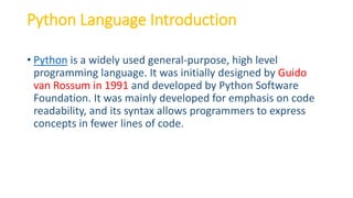 Python Language Introduction
• Python is a widely used general-purpose, high level
programming language. It was initially designed by Guido
van Rossum in 1991 and developed by Python Software
Foundation. It was mainly developed for emphasis on code
readability, and its syntax allows programmers to express
concepts in fewer lines of code.
 