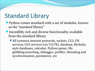Standard Library
Python comes standard with a set of modules, known
as the “standard library”
Incredibly rich and diverse functionality available
from the standard library
All common internet protocols, sockets, CGI, OS
services, GUI services (via Tcl/Tk), database, Berkeley
style databases, calendar, Python parser, file
globbing/searching, debugger, profiler, threading and
synchronisation, persistency, etc
 