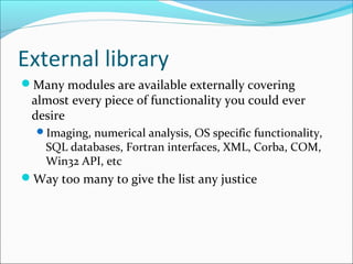 External library
Many modules are available externally covering
almost every piece of functionality you could ever
desire
Imaging, numerical analysis, OS specific functionality,
SQL databases, Fortran interfaces, XML, Corba, COM,
Win32 API, etc
Way too many to give the list any justice
 