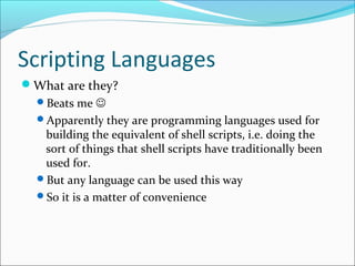 Scripting Languages
What are they?
Beats me 
Apparently they are programming languages used for
building the equivalent of shell scripts, i.e. doing the
sort of things that shell scripts have traditionally been
used for.
But any language can be used this way
So it is a matter of convenience
 