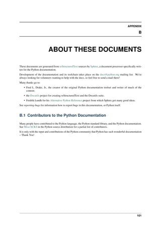 APPENDIX
B
ABOUT THESE DOCUMENTS
These documents are generated from reStructuredText sources by Sphinx, a document processor specifically writ-
ten for the Python documentation.
Development of the documentation and its toolchain takes place on the docs@python.org mailing list. We’re
always looking for volunteers wanting to help with the docs, so feel free to send a mail there!
Many thanks go to:
• Fred L. Drake, Jr., the creator of the original Python documentation toolset and writer of much of the
content;
• the Docutils project for creating reStructuredText and the Docutils suite;
• Fredrik Lundh for his Alternative Python Reference project from which Sphinx got many good ideas.
See reporting-bugs for information how to report bugs in this documentation, or Python itself.
B.1 Contributors to the Python Documentation
Many people have contributed to the Python language, the Python standard library, and the Python documentation.
See Misc/ACKS in the Python source distribution for a partial list of contributors.
It is only with the input and contributions of the Python community that Python has such wonderful documentation
– Thank You!
101
 
