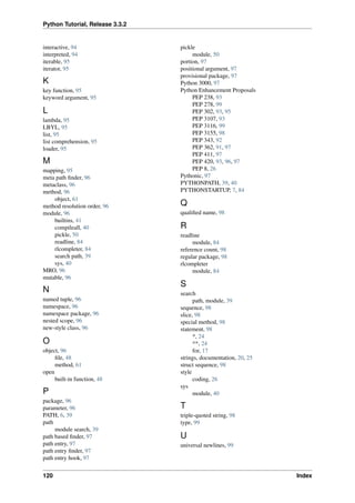 Python Tutorial, Release 3.3.2
interactive, 94
interpreted, 94
iterable, 95
iterator, 95
K
key function, 95
keyword argument, 95
L
lambda, 95
LBYL, 95
list, 95
list comprehension, 95
loader, 95
M
mapping, 95
meta path finder, 96
metaclass, 96
method, 96
object, 61
method resolution order, 96
module, 96
builtins, 41
compileall, 40
pickle, 50
readline, 84
rlcompleter, 84
search path, 39
sys, 40
MRO, 96
mutable, 96
N
named tuple, 96
namespace, 96
namespace package, 96
nested scope, 96
new-style class, 96
O
object, 96
file, 48
method, 61
open
built-in function, 48
P
package, 96
parameter, 96
PATH, 6, 39
path
module search, 39
path based finder, 97
path entry, 97
path entry finder, 97
path entry hook, 97
pickle
module, 50
portion, 97
positional argument, 97
provisional package, 97
Python 3000, 97
Python Enhancement Proposals
PEP 238, 93
PEP 278, 99
PEP 302, 93, 95
PEP 3107, 93
PEP 3116, 99
PEP 3155, 98
PEP 343, 92
PEP 362, 91, 97
PEP 411, 97
PEP 420, 93, 96, 97
PEP 8, 26
Pythonic, 97
PYTHONPATH, 39, 40
PYTHONSTARTUP, 7, 84
Q
qualified name, 98
R
readline
module, 84
reference count, 98
regular package, 98
rlcompleter
module, 84
S
search
path, module, 39
sequence, 98
slice, 98
special method, 98
statement, 98
*, 24
**, 24
for, 17
strings, documentation, 20, 25
struct sequence, 98
style
coding, 26
sys
module, 40
T
triple-quoted string, 98
type, 99
U
universal newlines, 99
120 Index
 
