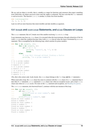 Python Tutorial, Release 3.3.2
We say such an object is iterable, that is, suitable as a target for functions and constructs that expect something
from which they can obtain successive items until the supply is exhausted. We have seen that the for statement
is such an iterator. The function list() is another; it creates lists from iterables:
>>> list(range(5))
[0, 1, 2, 3, 4]
Later we will see more functions that return iterables and take iterables as argument.
4.4 break and continue Statements, and else Clauses on Loops
The break statement, like in C, breaks out of the smallest enclosing for or while loop.
Loop statements may have an else clause; it is executed when the loop terminates through exhaustion of the list
(with for) or when the condition becomes false (with while), but not when the loop is terminated by a break
statement. This is exemplified by the following loop, which searches for prime numbers:
>>> for n in range(2, 10):
... for x in range(2, n):
... if n % x == 0:
... print(n, ’equals’, x, ’*’, n//x)
... break
... else:
... # loop fell through without finding a factor
... print(n, ’is a prime number’)
...
2 is a prime number
3 is a prime number
4 equals 2 * 2
5 is a prime number
6 equals 2 * 3
7 is a prime number
8 equals 2 * 4
9 equals 3 * 3
(Yes, this is the correct code. Look closely: the else clause belongs to the for loop, not the if statement.)
When used with a loop, the else clause has more in common with the else clause of a try statement than it
does that of if statements: a try statement’s else clause runs when no exception occurs, and a loop’s else
clause runs when no break occurs. For more on the try statement and exceptions, see Handling Exceptions.
The continue statement, also borrowed from C, continues with the next iteration of the loop:
>>> for num in range(2, 10):
... if num % 2 == 0:
... print("Found an even number", num)
... continue
... print("Found a number", num)
Found an even number 2
Found a number 3
Found an even number 4
Found a number 5
Found an even number 6
Found a number 7
Found an even number 8
Found a number 9
4.4. break and continue Statements, and else Clauses on Loops 19
 