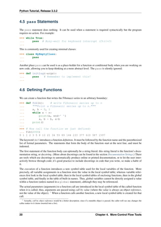 Python Tutorial, Release 3.3.2
4.5 pass Statements
The pass statement does nothing. It can be used when a statement is required syntactically but the program
requires no action. For example:
>>> while True:
... pass # Busy-wait for keyboard interrupt (Ctrl+C)
...
This is commonly used for creating minimal classes:
>>> class MyEmptyClass:
... pass
...
Another place pass can be used is as a place-holder for a function or conditional body when you are working on
new code, allowing you to keep thinking at a more abstract level. The pass is silently ignored:
>>> def initlog(*args):
... pass # Remember to implement this!
...
4.6 Defining Functions
We can create a function that writes the Fibonacci series to an arbitrary boundary:
>>> def fib(n): # write Fibonacci series up to n
... """Print a Fibonacci series up to n."""
... a, b = 0, 1
... while a < n:
... print(a, end=’ ’)
... a, b = b, a+b
... print()
...
>>> # Now call the function we just defined:
... fib(2000)
0 1 1 2 3 5 8 13 21 34 55 89 144 233 377 610 987 1597
The keyword def introduces a function definition. It must be followed by the function name and the parenthesized
list of formal parameters. The statements that form the body of the function start at the next line, and must be
indented.
The first statement of the function body can optionally be a string literal; this string literal is the function’s docu-
mentation string, or docstring. (More about docstrings can be found in the section Documentation Strings.) There
are tools which use docstrings to automatically produce online or printed documentation, or to let the user inter-
actively browse through code; it’s good practice to include docstrings in code that you write, so make a habit of
it.
The execution of a function introduces a new symbol table used for the local variables of the function. More
precisely, all variable assignments in a function store the value in the local symbol table; whereas variable refer-
ences first look in the local symbol table, then in the local symbol tables of enclosing functions, then in the global
symbol table, and finally in the table of built-in names. Thus, global variables cannot be directly assigned a value
within a function (unless named in a global statement), although they may be referenced.
The actual parameters (arguments) to a function call are introduced in the local symbol table of the called function
when it is called; thus, arguments are passed using call by value (where the value is always an object reference,
not the value of the object). 1
When a function calls another function, a new local symbol table is created for that
call.
1 Actually, call by object reference would be a better description, since if a mutable object is passed, the caller will see any changes the
callee makes to it (items inserted into a list).
20 Chapter 4. More Control Flow Tools
 