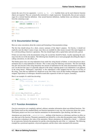 Python Tutorial, Release 3.3.2
returns the sum of its two arguments: lambda a, b: a+b. Lambda forms can be used wherever function
objects are required. They are syntactically restricted to a single expression. Semantically, they are just syntactic
sugar for a normal function definition. Like nested function definitions, lambda forms can reference variables
from the containing scope:
>>> def make_incrementor(n):
... return lambda x: x + n
...
>>> f = make_incrementor(42)
>>> f(0)
42
>>> f(1)
43
4.7.6 Documentation Strings
Here are some conventions about the content and formatting of documentation strings.
The first line should always be a short, concise summary of the object’s purpose. For brevity, it should not
explicitly state the object’s name or type, since these are available by other means (except if the name happens to
be a verb describing a function’s operation). This line should begin with a capital letter and end with a period.
If there are more lines in the documentation string, the second line should be blank, visually separating the sum-
mary from the rest of the description. The following lines should be one or more paragraphs describing the object’s
calling conventions, its side effects, etc.
The Python parser does not strip indentation from multi-line string literals in Python, so tools that process docu-
mentation have to strip indentation if desired. This is done using the following convention. The first non-blank
line after the first line of the string determines the amount of indentation for the entire documentation string. (We
can’t use the first line since it is generally adjacent to the string’s opening quotes so its indentation is not apparent
in the string literal.) Whitespace “equivalent” to this indentation is then stripped from the start of all lines of
the string. Lines that are indented less should not occur, but if they occur all their leading whitespace should be
stripped. Equivalence of whitespace should be tested after expansion of tabs (to 8 spaces, normally).
Here is an example of a multi-line docstring:
>>> def my_function():
... """Do nothing, but document it.
...
... No, really, it doesn’t do anything.
... """
... pass
...
>>> print(my_function.__doc__)
Do nothing, but document it.
No, really, it doesn’t do anything.
4.7.7 Function Annotations
Function annotations are completely optional, arbitrary metadata information about user-defined functions. Nei-
ther Python itself nor the standard library use function annotations in any way; this section just shows the syntax.
Third-party projects are free to use function annotations for documentation, type checking, and other uses.
Annotations are stored in the __annotations__ attribute of the function as a dictionary and have no effect on
any other part of the function. Parameter annotations are defined by a colon after the parameter name, followed by
an expression evaluating to the value of the annotation. Return annotations are defined by a literal ->, followed
by an expression, between the parameter list and the colon denoting the end of the def statement. The following
example has a positional argument, a keyword argument, and the return value annotated with nonsense:
4.7. More on Defining Functions 25
 
