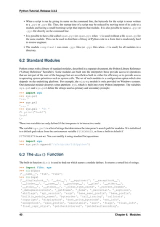 Python Tutorial, Release 3.3.2
• When a script is run by giving its name on the command line, the bytecode for the script is never written
to a .pyc or .pyo file. Thus, the startup time of a script may be reduced by moving most of its code to a
module and having a small bootstrap script that imports that module. It is also possible to name a .pyc or
.pyo file directly on the command line.
• It is possible to have a file called spam.pyc (or spam.pyo when -O is used) without a file spam.py for
the same module. This can be used to distribute a library of Python code in a form that is moderately hard
to reverse engineer.
• The module compileall can create .pyc files (or .pyo files when -O is used) for all modules in a
directory.
6.2 Standard Modules
Python comes with a library of standard modules, described in a separate document, the Python Library Reference
(“Library Reference” hereafter). Some modules are built into the interpreter; these provide access to operations
that are not part of the core of the language but are nevertheless built in, either for efficiency or to provide access
to operating system primitives such as system calls. The set of such modules is a configuration option which also
depends on the underlying platform. For example, the winreg module is only provided on Windows systems.
One particular module deserves some attention: sys, which is built into every Python interpreter. The variables
sys.ps1 and sys.ps2 define the strings used as primary and secondary prompts:
>>> import sys
>>> sys.ps1
’>>> ’
>>> sys.ps2
’... ’
>>> sys.ps1 = ’C> ’
C> print(’Yuck!’)
Yuck!
C>
These two variables are only defined if the interpreter is in interactive mode.
The variable sys.path is a list of strings that determines the interpreter’s search path for modules. It is initialized
to a default path taken from the environment variable PYTHONPATH, or from a built-in default if
PYTHONPATH is not set. You can modify it using standard list operations:
>>> import sys
>>> sys.path.append(’/ufs/guido/lib/python’)
6.3 The dir() Function
The built-in function dir() is used to find out which names a module defines. It returns a sorted list of strings:
>>> import fibo, sys
>>> dir(fibo)
[’__name__’, ’fib’, ’fib2’]
>>> dir(sys)
[’__displayhook__’, ’__doc__’, ’__egginsert’, ’__excepthook__’,
’__loader__’, ’__name__’, ’__package__’, ’__plen’, ’__stderr__’,
’__stdin__’, ’__stdout__’, ’_clear_type_cache’, ’_current_frames’,
’_debugmallocstats’, ’_getframe’, ’_home’, ’_mercurial’, ’_xoptions’,
’abiflags’, ’api_version’, ’argv’, ’base_exec_prefix’, ’base_prefix’,
’builtin_module_names’, ’byteorder’, ’call_tracing’, ’callstats’,
’copyright’, ’displayhook’, ’dont_write_bytecode’, ’exc_info’,
’excepthook’, ’exec_prefix’, ’executable’, ’exit’, ’flags’, ’float_info’,
’float_repr_style’, ’getcheckinterval’, ’getdefaultencoding’,
40 Chapter 6. Modules
 