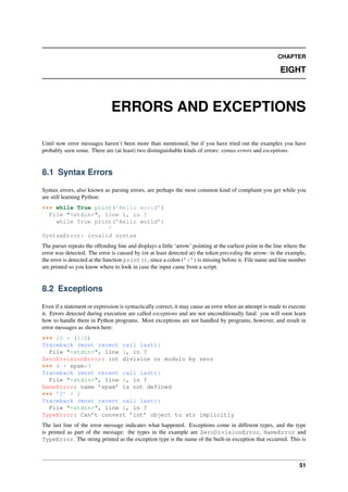 CHAPTER
EIGHT
ERRORS AND EXCEPTIONS
Until now error messages haven’t been more than mentioned, but if you have tried out the examples you have
probably seen some. There are (at least) two distinguishable kinds of errors: syntax errors and exceptions.
8.1 Syntax Errors
Syntax errors, also known as parsing errors, are perhaps the most common kind of complaint you get while you
are still learning Python:
>>> while True print(’Hello world’)
File "<stdin>", line 1, in ?
while True print(’Hello world’)
^
SyntaxError: invalid syntax
The parser repeats the offending line and displays a little ‘arrow’ pointing at the earliest point in the line where the
error was detected. The error is caused by (or at least detected at) the token preceding the arrow: in the example,
the error is detected at the function print(), since a colon (’:’) is missing before it. File name and line number
are printed so you know where to look in case the input came from a script.
8.2 Exceptions
Even if a statement or expression is syntactically correct, it may cause an error when an attempt is made to execute
it. Errors detected during execution are called exceptions and are not unconditionally fatal: you will soon learn
how to handle them in Python programs. Most exceptions are not handled by programs, however, and result in
error messages as shown here:
>>> 10 * (1/0)
Traceback (most recent call last):
File "<stdin>", line 1, in ?
ZeroDivisionError: int division or modulo by zero
>>> 4 + spam*3
Traceback (most recent call last):
File "<stdin>", line 1, in ?
NameError: name ’spam’ is not defined
>>> ’2’ + 2
Traceback (most recent call last):
File "<stdin>", line 1, in ?
TypeError: Can’t convert ’int’ object to str implicitly
The last line of the error message indicates what happened. Exceptions come in different types, and the type
is printed as part of the message: the types in the example are ZeroDivisionError, NameError and
TypeError. The string printed as the exception type is the name of the built-in exception that occurred. This is
51
 
