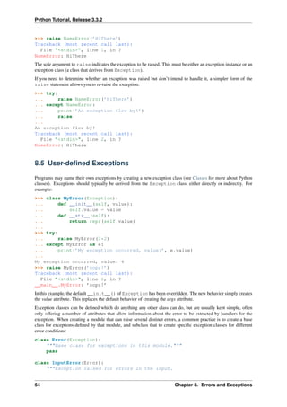 Python Tutorial, Release 3.3.2
>>> raise NameError(’HiThere’)
Traceback (most recent call last):
File "<stdin>", line 1, in ?
NameError: HiThere
The sole argument to raise indicates the exception to be raised. This must be either an exception instance or an
exception class (a class that derives from Exception).
If you need to determine whether an exception was raised but don’t intend to handle it, a simpler form of the
raise statement allows you to re-raise the exception:
>>> try:
... raise NameError(’HiThere’)
... except NameError:
... print(’An exception flew by!’)
... raise
...
An exception flew by!
Traceback (most recent call last):
File "<stdin>", line 2, in ?
NameError: HiThere
8.5 User-defined Exceptions
Programs may name their own exceptions by creating a new exception class (see Classes for more about Python
classes). Exceptions should typically be derived from the Exception class, either directly or indirectly. For
example:
>>> class MyError(Exception):
... def __init__(self, value):
... self.value = value
... def __str__(self):
... return repr(self.value)
...
>>> try:
... raise MyError(2*2)
... except MyError as e:
... print(’My exception occurred, value:’, e.value)
...
My exception occurred, value: 4
>>> raise MyError(’oops!’)
Traceback (most recent call last):
File "<stdin>", line 1, in ?
__main__.MyError: ’oops!’
In this example, the default __init__() of Exception has been overridden. The new behavior simply creates
the value attribute. This replaces the default behavior of creating the args attribute.
Exception classes can be defined which do anything any other class can do, but are usually kept simple, often
only offering a number of attributes that allow information about the error to be extracted by handlers for the
exception. When creating a module that can raise several distinct errors, a common practice is to create a base
class for exceptions defined by that module, and subclass that to create specific exception classes for different
error conditions:
class Error(Exception):
"""Base class for exceptions in this module."""
pass
class InputError(Error):
"""Exception raised for errors in the input.
54 Chapter 8. Errors and Exceptions
 