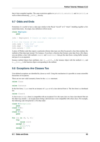 Python Tutorial, Release 3.3.2
that is byte-compiled together. The same restriction applies to getattr(), setattr() and delattr(), as
well as when referencing __dict__ directly.
9.7 Odds and Ends
Sometimes it is useful to have a data type similar to the Pascal “record” or C “struct”, bundling together a few
named data items. An empty class definition will do nicely:
class Employee:
pass
john = Employee() # Create an empty employee record
# Fill the fields of the record
john.name = ’John Doe’
john.dept = ’computer lab’
john.salary = 1000
A piece of Python code that expects a particular abstract data type can often be passed a class that emulates the
methods of that data type instead. For instance, if you have a function that formats some data from a file object,
you can define a class with methods read() and readline() that get the data from a string buffer instead,
and pass it as an argument.
Instance method objects have attributes, too: m.__self__ is the instance object with the method m(), and
m.__func__ is the function object corresponding to the method.
9.8 Exceptions Are Classes Too
User-defined exceptions are identified by classes as well. Using this mechanism it is possible to create extensible
hierarchies of exceptions.
There are two new valid (semantic) forms for the raise statement:
raise Class
raise Instance
In the first form, Class must be an instance of type or of a class derived from it. The first form is a shorthand
for:
raise Class()
A class in an except clause is compatible with an exception if it is the same class or a base class thereof (but not
the other way around — an except clause listing a derived class is not compatible with a base class). For example,
the following code will print B, C, D in that order:
class B(Exception):
pass
class C(B):
pass
class D(C):
pass
for cls in [B, C, D]:
try:
raise cls()
except D:
print("D")
except C:
9.7. Odds and Ends 65
 