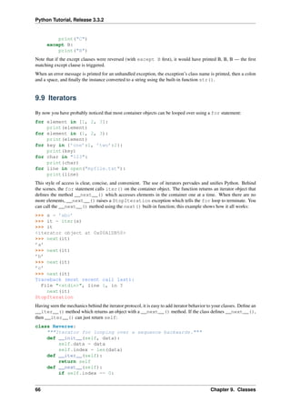 Python Tutorial, Release 3.3.2
print("C")
except B:
print("B")
Note that if the except clauses were reversed (with except B first), it would have printed B, B, B — the first
matching except clause is triggered.
When an error message is printed for an unhandled exception, the exception’s class name is printed, then a colon
and a space, and finally the instance converted to a string using the built-in function str().
9.9 Iterators
By now you have probably noticed that most container objects can be looped over using a for statement:
for element in [1, 2, 3]:
print(element)
for element in (1, 2, 3):
print(element)
for key in {’one’:1, ’two’:2}:
print(key)
for char in "123":
print(char)
for line in open("myfile.txt"):
print(line)
This style of access is clear, concise, and convenient. The use of iterators pervades and unifies Python. Behind
the scenes, the for statement calls iter() on the container object. The function returns an iterator object that
defines the method __next__() which accesses elements in the container one at a time. When there are no
more elements, __next__() raises a StopIteration exception which tells the for loop to terminate. You
can call the __next__() method using the next() built-in function; this example shows how it all works:
>>> s = ’abc’
>>> it = iter(s)
>>> it
<iterator object at 0x00A1DB50>
>>> next(it)
’a’
>>> next(it)
’b’
>>> next(it)
’c’
>>> next(it)
Traceback (most recent call last):
File "<stdin>", line 1, in ?
next(it)
StopIteration
Having seen the mechanics behind the iterator protocol, it is easy to add iterator behavior to your classes. Define an
__iter__() method which returns an object with a __next__() method. If the class defines __next__(),
then __iter__() can just return self:
class Reverse:
"""Iterator for looping over a sequence backwards."""
def __init__(self, data):
self.data = data
self.index = len(data)
def __iter__(self):
return self
def __next__(self):
if self.index == 0:
66 Chapter 9. Classes
 