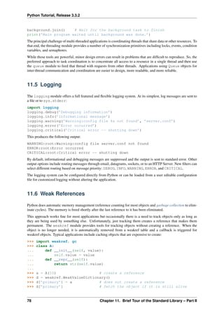 Python Tutorial, Release 3.3.2
background.join() # Wait for the background task to finish
print(’Main program waited until background was done.’)
The principal challenge of multi-threaded applications is coordinating threads that share data or other resources. To
that end, the threading module provides a number of synchronization primitives including locks, events, condition
variables, and semaphores.
While those tools are powerful, minor design errors can result in problems that are difficult to reproduce. So, the
preferred approach to task coordination is to concentrate all access to a resource in a single thread and then use
the queue module to feed that thread with requests from other threads. Applications using Queue objects for
inter-thread communication and coordination are easier to design, more readable, and more reliable.
11.5 Logging
The logging module offers a full featured and flexible logging system. At its simplest, log messages are sent to
a file or to sys.stderr:
import logging
logging.debug(’Debugging information’)
logging.info(’Informational message’)
logging.warning(’Warning:config file %s not found’, ’server.conf’)
logging.error(’Error occurred’)
logging.critical(’Critical error -- shutting down’)
This produces the following output:
WARNING:root:Warning:config file server.conf not found
ERROR:root:Error occurred
CRITICAL:root:Critical error -- shutting down
By default, informational and debugging messages are suppressed and the output is sent to standard error. Other
output options include routing messages through email, datagrams, sockets, or to an HTTP Server. New filters can
select different routing based on message priority: DEBUG, INFO, WARNING, ERROR, and CRITICAL.
The logging system can be configured directly from Python or can be loaded from a user editable configuration
file for customized logging without altering the application.
11.6 Weak References
Python does automatic memory management (reference counting for most objects and garbage collection to elim-
inate cycles). The memory is freed shortly after the last reference to it has been eliminated.
This approach works fine for most applications but occasionally there is a need to track objects only as long as
they are being used by something else. Unfortunately, just tracking them creates a reference that makes them
permanent. The weakref module provides tools for tracking objects without creating a reference. When the
object is no longer needed, it is automatically removed from a weakref table and a callback is triggered for
weakref objects. Typical applications include caching objects that are expensive to create:
>>> import weakref, gc
>>> class A:
... def __init__(self, value):
... self.value = value
... def __repr__(self):
... return str(self.value)
...
>>> a = A(10) # create a reference
>>> d = weakref.WeakValueDictionary()
>>> d[’primary’] = a # does not create a reference
>>> d[’primary’] # fetch the object if it is still alive
78 Chapter 11. Brief Tour of the Standard Library – Part II
 