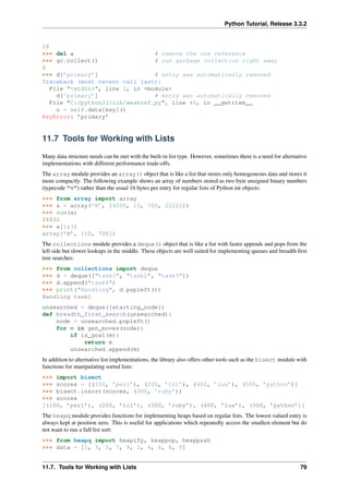 Python Tutorial, Release 3.3.2
10
>>> del a # remove the one reference
>>> gc.collect() # run garbage collection right away
0
>>> d[’primary’] # entry was automatically removed
Traceback (most recent call last):
File "<stdin>", line 1, in <module>
d[’primary’] # entry was automatically removed
File "C:/python33/lib/weakref.py", line 46, in __getitem__
o = self.data[key]()
KeyError: ’primary’
11.7 Tools for Working with Lists
Many data structure needs can be met with the built-in list type. However, sometimes there is a need for alternative
implementations with different performance trade-offs.
The array module provides an array() object that is like a list that stores only homogeneous data and stores it
more compactly. The following example shows an array of numbers stored as two byte unsigned binary numbers
(typecode "H") rather than the usual 16 bytes per entry for regular lists of Python int objects:
>>> from array import array
>>> a = array(’H’, [4000, 10, 700, 22222])
>>> sum(a)
26932
>>> a[1:3]
array(’H’, [10, 700])
The collections module provides a deque() object that is like a list with faster appends and pops from the
left side but slower lookups in the middle. These objects are well suited for implementing queues and breadth first
tree searches:
>>> from collections import deque
>>> d = deque(["task1", "task2", "task3"])
>>> d.append("task4")
>>> print("Handling", d.popleft())
Handling task1
unsearched = deque([starting_node])
def breadth_first_search(unsearched):
node = unsearched.popleft()
for m in gen_moves(node):
if is_goal(m):
return m
unsearched.append(m)
In addition to alternative list implementations, the library also offers other tools such as the bisect module with
functions for manipulating sorted lists:
>>> import bisect
>>> scores = [(100, ’perl’), (200, ’tcl’), (400, ’lua’), (500, ’python’)]
>>> bisect.insort(scores, (300, ’ruby’))
>>> scores
[(100, ’perl’), (200, ’tcl’), (300, ’ruby’), (400, ’lua’), (500, ’python’)]
The heapq module provides functions for implementing heaps based on regular lists. The lowest valued entry is
always kept at position zero. This is useful for applications which repeatedly access the smallest element but do
not want to run a full list sort:
>>> from heapq import heapify, heappop, heappush
>>> data = [1, 3, 5, 7, 9, 2, 4, 6, 8, 0]
11.7. Tools for Working with Lists 79
 
