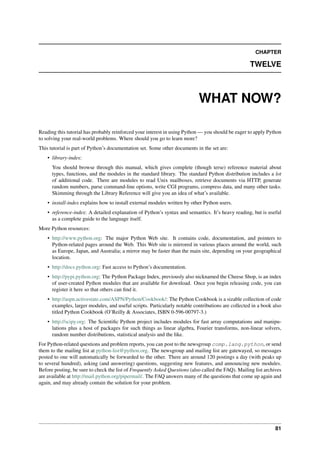 CHAPTER
TWELVE
WHAT NOW?
Reading this tutorial has probably reinforced your interest in using Python — you should be eager to apply Python
to solving your real-world problems. Where should you go to learn more?
This tutorial is part of Python’s documentation set. Some other documents in the set are:
• library-index:
You should browse through this manual, which gives complete (though terse) reference material about
types, functions, and the modules in the standard library. The standard Python distribution includes a lot
of additional code. There are modules to read Unix mailboxes, retrieve documents via HTTP, generate
random numbers, parse command-line options, write CGI programs, compress data, and many other tasks.
Skimming through the Library Reference will give you an idea of what’s available.
• install-index explains how to install external modules written by other Python users.
• reference-index: A detailed explanation of Python’s syntax and semantics. It’s heavy reading, but is useful
as a complete guide to the language itself.
More Python resources:
• http://www.python.org: The major Python Web site. It contains code, documentation, and pointers to
Python-related pages around the Web. This Web site is mirrored in various places around the world, such
as Europe, Japan, and Australia; a mirror may be faster than the main site, depending on your geographical
location.
• http://docs.python.org: Fast access to Python’s documentation.
• http://pypi.python.org: The Python Package Index, previously also nicknamed the Cheese Shop, is an index
of user-created Python modules that are available for download. Once you begin releasing code, you can
register it here so that others can find it.
• http://aspn.activestate.com/ASPN/Python/Cookbook/: The Python Cookbook is a sizable collection of code
examples, larger modules, and useful scripts. Particularly notable contributions are collected in a book also
titled Python Cookbook (O’Reilly & Associates, ISBN 0-596-00797-3.)
• http://scipy.org: The Scientific Python project includes modules for fast array computations and manipu-
lations plus a host of packages for such things as linear algebra, Fourier transforms, non-linear solvers,
random number distributions, statistical analysis and the like.
For Python-related questions and problem reports, you can post to the newsgroup comp.lang.python, or send
them to the mailing list at python-list@python.org. The newsgroup and mailing list are gatewayed, so messages
posted to one will automatically be forwarded to the other. There are around 120 postings a day (with peaks up
to several hundred), asking (and answering) questions, suggesting new features, and announcing new modules.
Before posting, be sure to check the list of Frequently Asked Questions (also called the FAQ). Mailing list archives
are available at http://mail.python.org/pipermail/. The FAQ answers many of the questions that come up again and
again, and may already contain the solution for your problem.
81
 