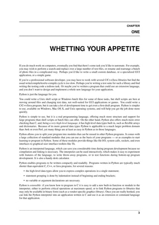 CHAPTER
ONE
WHETTING YOUR APPETITE
If you do much work on computers, eventually you find that there’s some task you’d like to automate. For example,
you may wish to perform a search-and-replace over a large number of text files, or rename and rearrange a bunch
of photo files in a complicated way. Perhaps you’d like to write a small custom database, or a specialized GUI
application, or a simple game.
If you’re a professional software developer, you may have to work with several C/C++/Java libraries but find the
usual write/compile/test/re-compile cycle is too slow. Perhaps you’re writing a test suite for such a library and find
writing the testing code a tedious task. Or maybe you’ve written a program that could use an extension language,
and you don’t want to design and implement a whole new language for your application.
Python is just the language for you.
You could write a Unix shell script or Windows batch files for some of these tasks, but shell scripts are best at
moving around files and changing text data, not well-suited for GUI applications or games. You could write a
C/C++/Java program, but it can take a lot of development time to get even a first-draft program. Python is simpler
to use, available on Windows, Mac OS X, and Unix operating systems, and will help you get the job done more
quickly.
Python is simple to use, but it is a real programming language, offering much more structure and support for
large programs than shell scripts or batch files can offer. On the other hand, Python also offers much more error
checking than C, and, being a very-high-level language, it has high-level data types built in, such as flexible arrays
and dictionaries. Because of its more general data types Python is applicable to a much larger problem domain
than Awk or even Perl, yet many things are at least as easy in Python as in those languages.
Python allows you to split your program into modules that can be reused in other Python programs. It comes with
a large collection of standard modules that you can use as the basis of your programs — or as examples to start
learning to program in Python. Some of these modules provide things like file I/O, system calls, sockets, and even
interfaces to graphical user interface toolkits like Tk.
Python is an interpreted language, which can save you considerable time during program development because no
compilation and linking is necessary. The interpreter can be used interactively, which makes it easy to experiment
with features of the language, to write throw-away programs, or to test functions during bottom-up program
development. It is also a handy desk calculator.
Python enables programs to be written compactly and readably. Programs written in Python are typically much
shorter than equivalent C, C++, or Java programs, for several reasons:
• the high-level data types allow you to express complex operations in a single statement;
• statement grouping is done by indentation instead of beginning and ending brackets;
• no variable or argument declarations are necessary.
Python is extensible: if you know how to program in C it is easy to add a new built-in function or module to the
interpreter, either to perform critical operations at maximum speed, or to link Python programs to libraries that
may only be available in binary form (such as a vendor-specific graphics library). Once you are really hooked, you
can link the Python interpreter into an application written in C and use it as an extension or command language
for that application.
3
 
