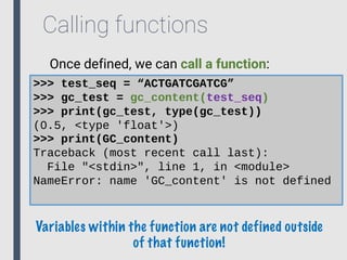 Calling functions
>>> test_seq = “ACTGATCGATCG”
>>> gc_test = gc_content(test_seq)
>>> print(gc_test, type(gc_test))
(0.5, <type 'float'>)
>>> print(GC_content)
Traceback (most recent call last):
File "<stdin>", line 1, in <module>
NameError: name 'GC_content' is not defined
Once defined, we can call a function:
Variables within the function are not defined outside
of that function!
 